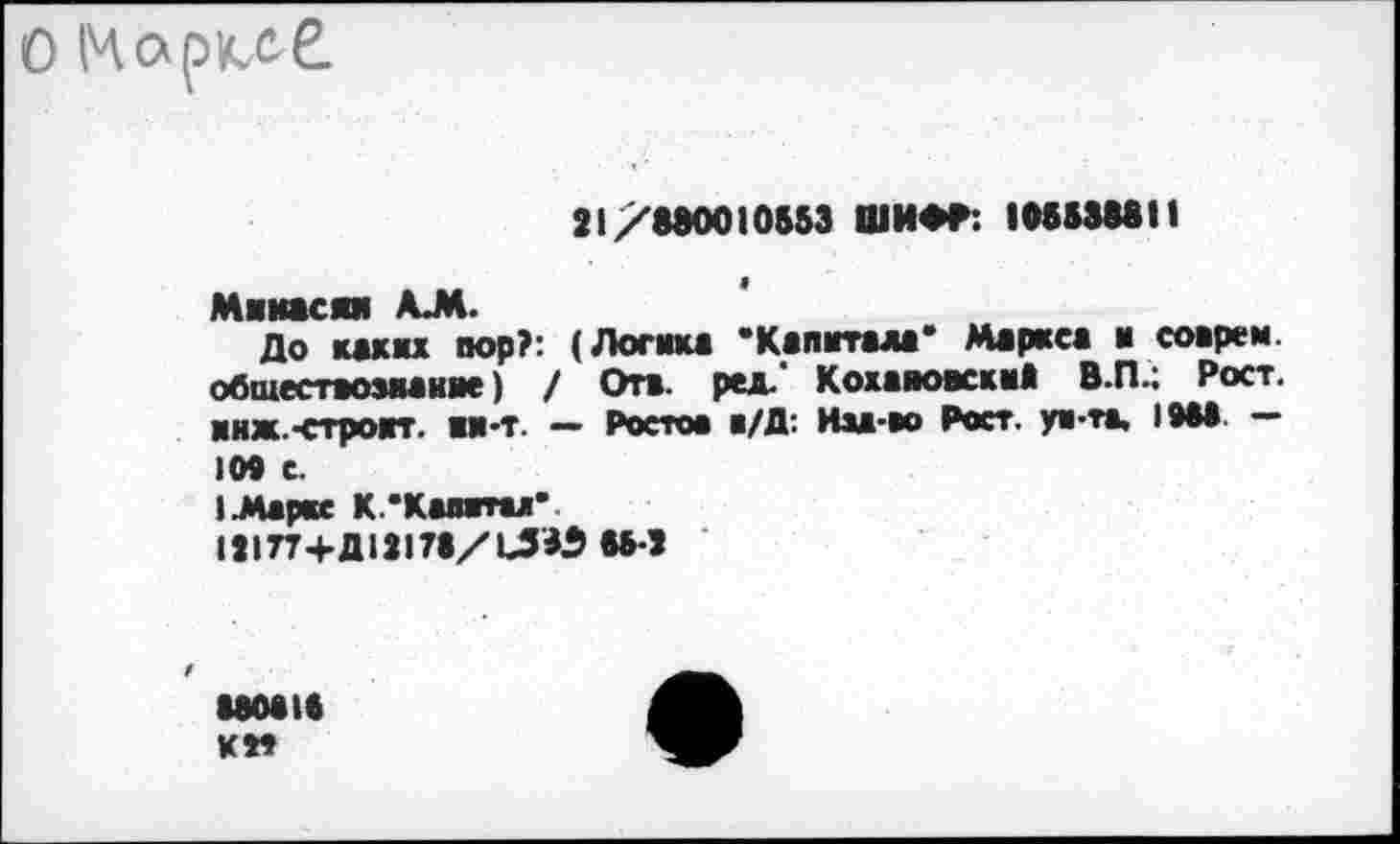 ﻿О Маркд£
21/880010553 ШИФР: 105538811
Минасии АЛ.
До каких пор?: (Логика * Капитала* Маркса и соврем, обшествозианяе) / Отв. ред.' КохавоккиЗ В.П.; Рост, и нж.-строит. ии-т. — Ростов в/Д: Иза-во Рост, ун-та, 10М. — 109 с.
I.Маркс К.’Калитах*
121П+Д12173/Ь53$ 55-2
uoaie км